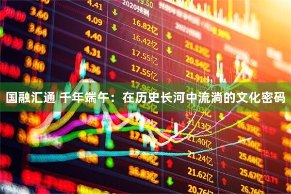 国融汇通 千年端午：在历史长河中流淌的文化密码