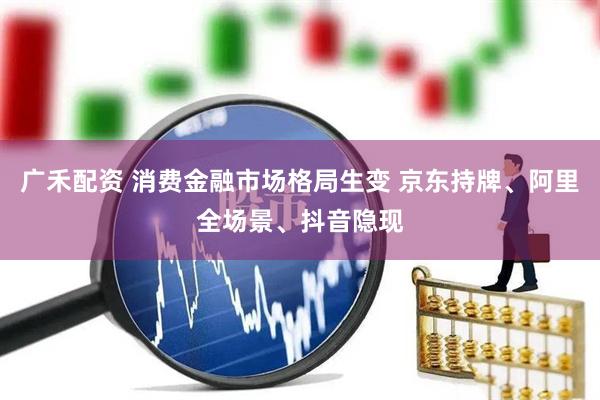 广禾配资 消费金融市场格局生变 京东持牌、阿里全场景、抖音隐现