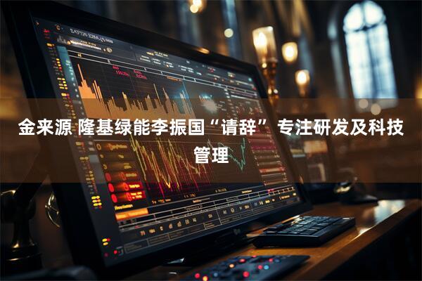 金来源 隆基绿能李振国“请辞” 专注研发及科技管理