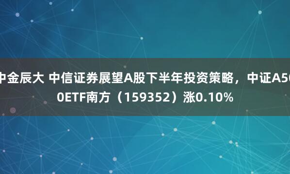 中金辰大 中信证券展望A股下半年投资策略，中证A500ETF南方（159352）涨0.10%