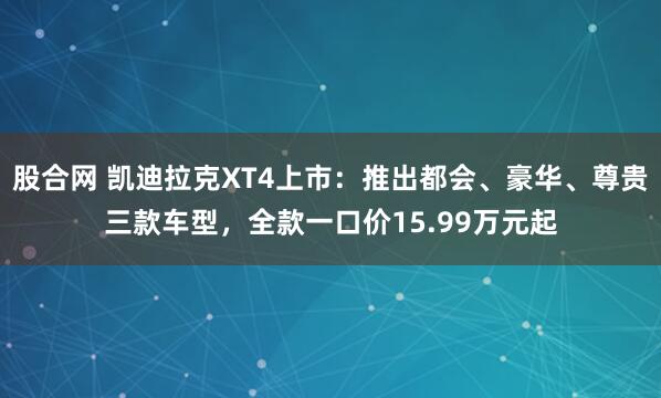 股合网 凯迪拉克XT4上市：推出都会、豪华、尊贵三款车型，全款一口价15.99万元起