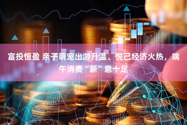 富投恒盈 亲子萌宠出游升温、悦己经济火热，端午消费“新”意十足