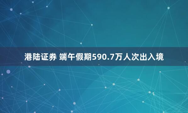 港陆证券 端午假期590.7万人次出入境
