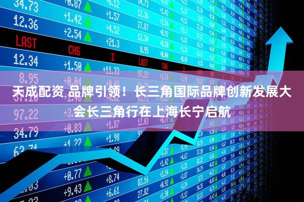 天成配资 品牌引领！长三角国际品牌创新发展大会长三角行在上海长宁启航