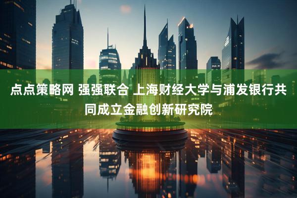 点点策略网 强强联合 上海财经大学与浦发银行共同成立金融创新研究院