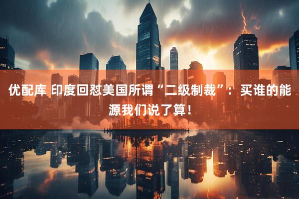优配库 印度回怼美国所谓“二级制裁”：买谁的能源我们说了算！