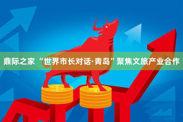 鼎际之家 “世界市长对话·青岛”聚焦文旅产业合作