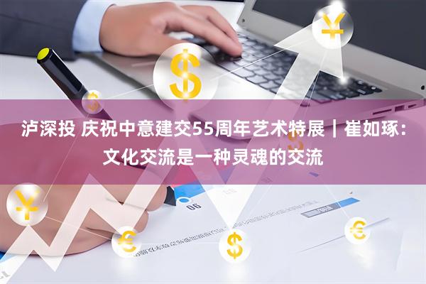 泸深投 庆祝中意建交55周年艺术特展｜崔如琢：文化交流是一种灵魂的交流