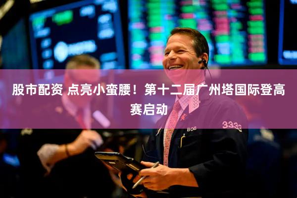 股市配资 点亮小蛮腰！第十二届广州塔国际登高赛启动
