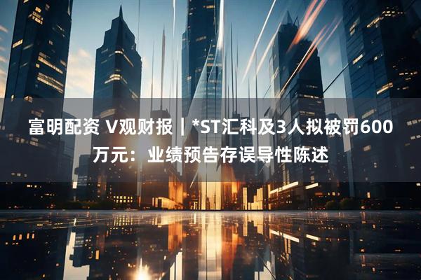 富明配资 V观财报｜*ST汇科及3人拟被罚600万元：业绩预告存误导性陈述