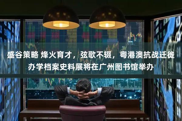盛谷策略 烽火育才，弦歌不辍，粤港澳抗战迁徙办学档案史料展将在广州图书馆举办