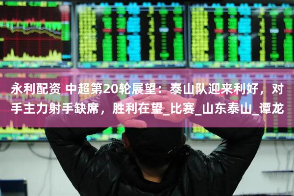 永利配资 中超第20轮展望：泰山队迎来利好，对手主力射手缺席，胜利在望_比赛_山东泰山_谭龙