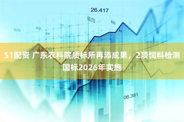 51配资 广东农科院质标所再添成果，2项饲料检测国标2026年实施