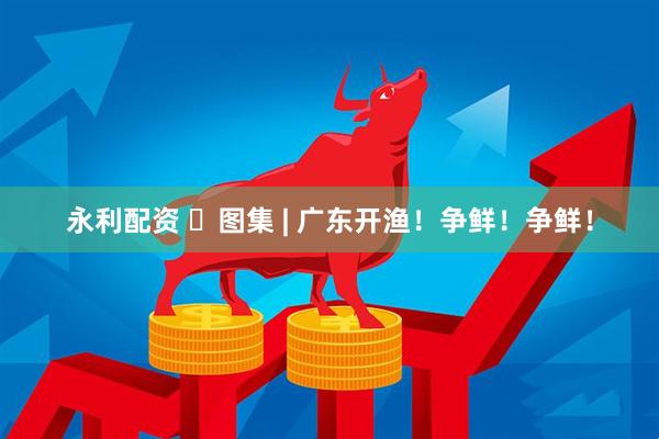 永利配资 ​图集 | 广东开渔！争鲜！争鲜！