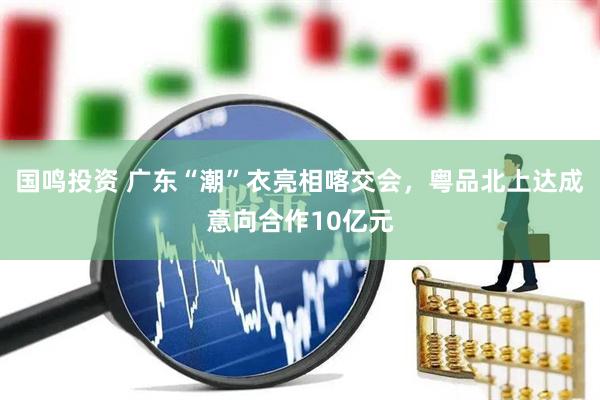 国鸣投资 广东“潮”衣亮相喀交会，粤品北上达成意向合作10亿元