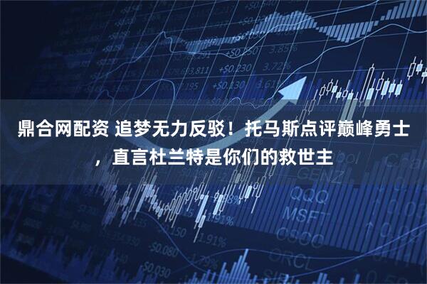 鼎合网配资 追梦无力反驳！托马斯点评巅峰勇士，直言杜兰特是你们的救世主