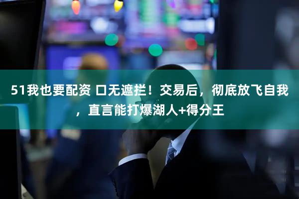 51我也要配资 口无遮拦！交易后，彻底放飞自我，直言能打爆湖人+得分王