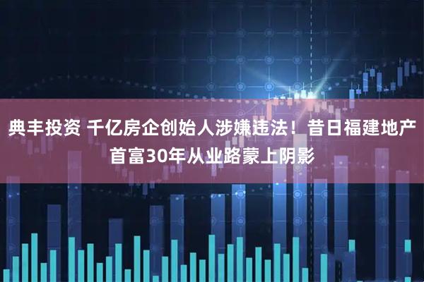 典丰投资 千亿房企创始人涉嫌违法！昔日福建地产首富30年从业路蒙上阴影