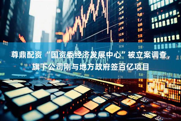 尊鼎配资 “国资委经济发展中心”被立案调查，旗下公司刚与地方政府签百亿项目