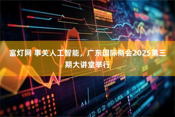 富灯网 事关人工智能，广东国际商会2025第三期大讲堂举行