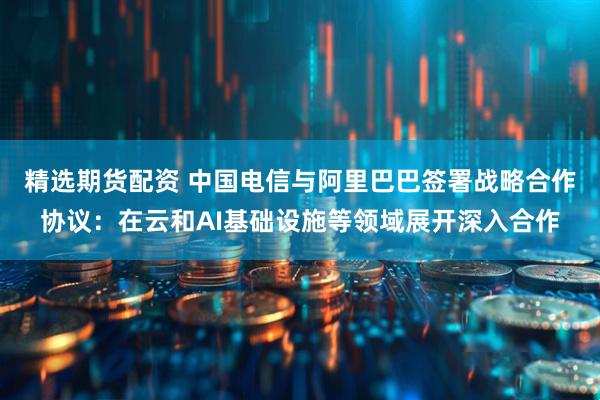 精选期货配资 中国电信与阿里巴巴签署战略合作协议：在云和AI基础设施等领域展开深入合作