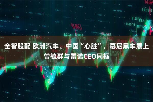 全智股配 欧洲汽车、中国“心脏”，慕尼黑车展上曾毓群与雷诺CEO同框
