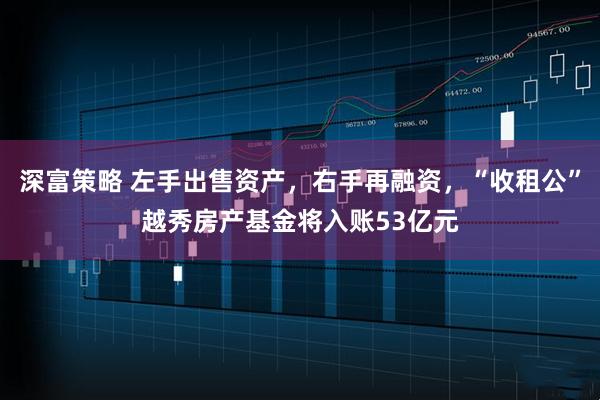 深富策略 左手出售资产，右手再融资，“收租公”越秀房产基金将入账53亿元