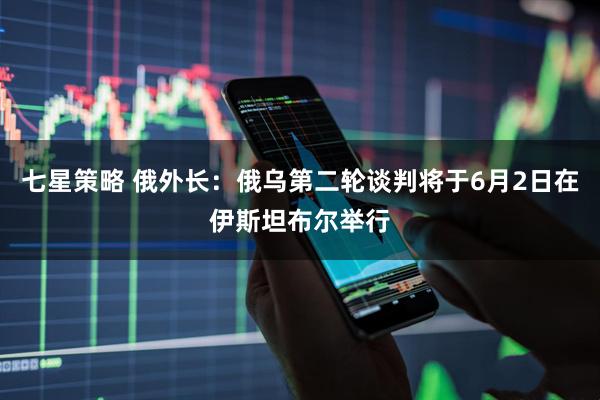 七星策略 俄外长：俄乌第二轮谈判将于6月2日在伊斯坦布尔举行
