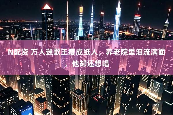 N配资 万人迷歌王瘦成纸人，养老院里泪流满面，他却还想唱