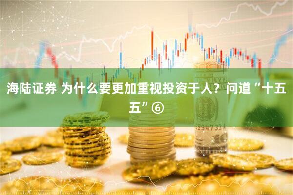 海陆证券 为什么要更加重视投资于人？问道“十五五”⑥
