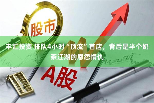 丰汇投资 排队4小时“顶流”首店，背后是半个奶茶江湖的恩怨情仇