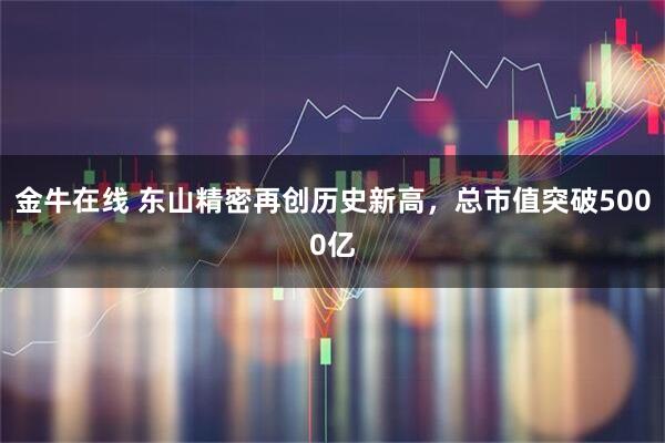金牛在线 东山精密再创历史新高，总市值突破5000亿